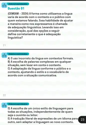 Questão 01
(CEMEAM -2024 ) A forma como utilizamos a língua
varia de acordo com o contexto e o público com
quem estamos falando. Essa habilidade de ajustar
a maneira como nos expressamos é chamada
de adequação linguistica. Levando isso em
consideração, qual das opções a seguir
define corretamente o que é adequação
linguística?
Dinâmica Local Interativa
A) 0 uso incorreto da língua em contextos formais.
B) A escolha de palavras complexas em qualquer
situação, sem levar em conta o contexto.
C) A adaptação da lingua conforme o público e o
contexto, ajustando o estilo e o vocabulário de
acordo com a situação comunicativa.
Dinâmica Local Interativa
D) A escolha de um único estilo de linguagem para
todas as situações , independentemente de quem
seja o ouvinte ou leitor.
E) A tradução literal de expressões de um idioma para
23
outro, sem adaptar a linguagem ao novo contexto.