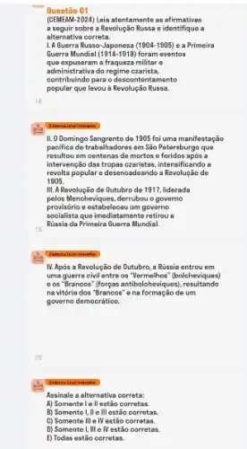 Questão 01
(CEMEAM -2024) Leia atentamente as afirmativas
a seguir sobre a Revolução Russa e identifique a
alternativa correta.
1. A Guerra Russo-Japonesa (1904-1905) e a Primeira
Guerra Mundial 1914-1918) foram eventos
que expuseram a fraqueza militare
contribuindo para o descontentamento
administrastivado regime exarista.
popular que levou a Revolução Russa.
II. ODomingo Sangrento de 1905 foi uma manifestação
pacifica de trabalhadores em Sǎo Petersburgo que
resultou em contenas de mortos a foridos apos a
intervençeio das trops-czaristos, intensificandos
revolta popular e desencadeando a Revolução de
1905.
III.A Revolução de Outubro de 1917, liderada
pelos Mencheviques, derrubou o governo
provisório e ostabelecou um governo
socialista que imediatamente retirous
Rússia da Primeira Querra Mundial
IV. Apỏs a Revolução de Outubro, a Rússia entrou em
uma guerra civil entre os "Vermelhos" (bolcheviques)
e os "Brancos" (forgas antibolohoviques , resultando
na vitória dos "Brancos'e na formação de um
governo democrático.
Assinale a alternativa correta:
A) Somentele II estão corretas.
B) Somentel, II o III ostão corrotas.
C) Somente III e IV estão corretas.
D) Somente I, III e IV estão corretas.
E) Todas estão corretas.