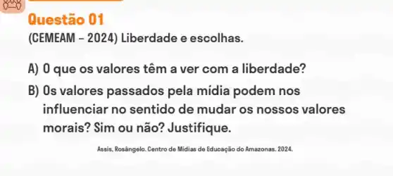 Questão 01
(CEMEAM -2024 Liberdade e escolhas.
A) 0 que os valores têm a ver com a liberdade?
B) Os valores passados pela mídia podem nos
influenciar no sentido de mudar os nossos valores
morais? Sim ou não ? Justifique.
Assis, Rosângelo. Centro de Midias de Educação do Amazonas. 2024.