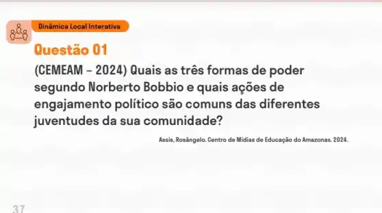 Questão 01
(CEMEAM - 2024)Quais as três formas de poder
segundo Norberto Bobbio e quais ações de
eng:ajamento politico são comuns das diferentes
juventudes da sua comunidade?
Assis, Rosângelo. Centro de Midias de Educação do Amazonas. 2024.