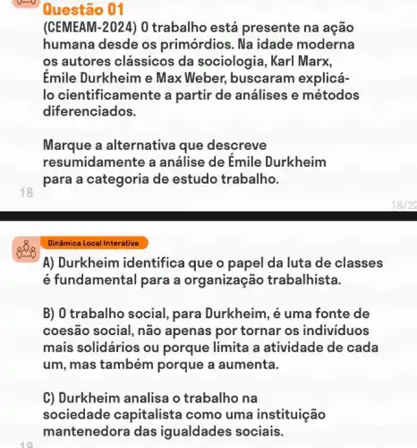 Questão 01
(CEMEAM-2024) 0 trabalho está presente na ação
humana desde os primórdios. Na idade moderna
os autores clássicos da sociologia, Karl Marx,
Émile Durkheim e Max Weber,buscaram explicá-
lo cientificamente a partir de análises e métodos
diferenciados.
Marque a alternativa que descreve
resumidamente a análise de Emile Durkheim
para a categoria de estudo trabalho.
18
A) Durkheim identifice que o papel da luta de classes
é fundamental para a organização trabalhista.
B) 0 trabalho social para Durkheim, é uma fonte de
coesão social, não apenas por tornar os individuos
mais solidários ou porque limita a atividade de cada
um, mas também porque a aumenta.
C) Durkheim analisa o trabalho na
sociedade capitaliste I como uma instituição
mantenedora das igualdades sociais.
10
Dinâmica Local Interativa