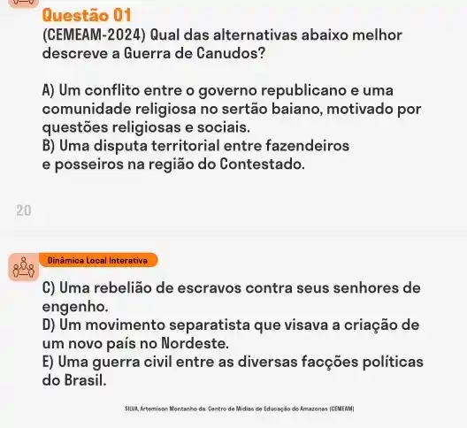 Questão 01
(CEMEAM-2024) Qual das alternativas abaixo melhor
descreve a Guerra de Canudos?
A) Um conflito entre o governo republicano e uma
comunidade religiosa no sertão baiano, motivado por
questões religiosas e sociais.
B) Uma disputa territorial entre fazendeiros
e posseiros na região do Contestado.
Dinâmica Local Interativa
C) Uma rebelião de escravos contra seus senhores de
engenho.
D) Um movimento separatista que visava a criação de
um novo pais no Nordeste.
E) Uma guerra civil entre as diversas facções politicas
do Brasil.