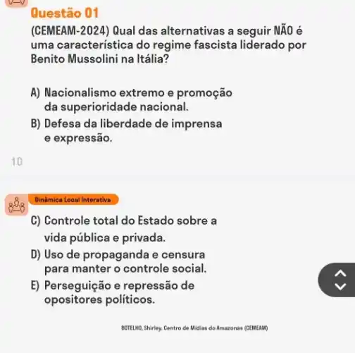 Questão 01
(CEMEAM-2024) Qual das alternativas a seguir NĂO e
uma característica do regime fascista liderado por
Benito Mussolini na Itália?
A) Nacionalismo extremo e promoção
da superioridade nacional.
B) Defesa da liberdade de imprensa
e expressão.
Dinâmica Local Interativa
C) Controle total do Estado sobre a
vida pública e privada.
D) Uso de propagande i e censura
para manter o controle social.
E) Perseguição e repressão de
opositores politicos.