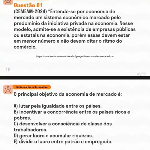 Questão 01
(CEMEAM-2024)"Entende-se por economia de
mercado um sistema econômico marcado pelo
predominio da iniciativa privada na economia. Nesse
modelo, admite-se a existência de empresas públicas
ou estatais na economia, porém essas devem estar
em menor número e não devem ditar o ritmo do
comércio.
Dinâmica Local Interativa
0 principal objetivo da economia de mercado é:
A) lutar pela igualdade entre os paises.
B) incentivar a concorrência entre os paises ricos e
pobres.
C) desenvolver a consciência de classe dos
trabalhadores.
D) gerar lucro e acumular riquezas.
E) dividir o lucro entre patrão e empregado.