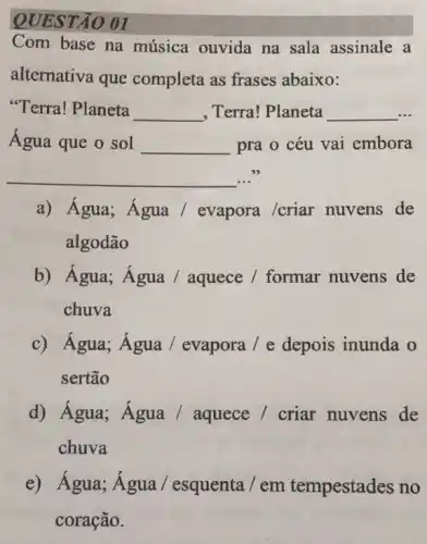 QUESTÃO 01
Com base na música ouvida na sala assinale a
alternativa que completa as frases abaixo:
"Terra! Planeta __ , Terra! Planeta __
Água que o sol __ pra o céu vai embora
__ ..."
a) Água; Água /evapora /criar nuvens de
algodão
b) Água; Água /aquece / formar nuvens de
chuva
c) Água; Água / evapora / e depois inunda o
sertão
d) Água; Água /aquece / criar nuvens de
chuva
e) Água; Água/esquenta / em tempestades no