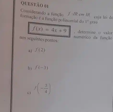 QUESTÃO 01
Considerando a função f:IR
em IR cuja lei de
formação é a função polinomial do
1^circ  grau
f(x)=4x+9
, determine o valor
nos seguintes pontos:	numérico da função
a) f(2)
b) f(-3)
c)
f(-(3)/(4))