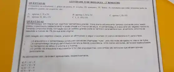 QUESTÃO 01
Considere as estruturas: I. graios de polen; II. óvulos:III. sementes; IV. frutos As estruturas que estão presentes tanto no
pinheirs quanto no coqueiro sào:
A. apenas I, II e IV
B. apenas I, III e IV.
C. I,II, III elV
D. apenas II, III elv
C. apenas I, II e III.
QUESTÃO 02
Samambulagu, em lingua tupi, significa "samambaia grande": Essa planta arborescente, tamberm conhecida como xaxim',
possui crescimento bactante lento pode chegar a 4 metros de altura. A sam e a araucaria sào vegetais tipicos da
Foresta Ombrotia Mista, formaça que ja revestiu grande parte do terntorio paranaense e que, atualmente, encontra se
redunda a menos de 1%  de sua area original.
Com relação nos vegetais citados, analise as afirmativas a seguir e assinale (V) para a verdadeira e (F) para a falsa
) A araucaria e a samambaraçu produzem sementes chamadas "nuas", pois não estão abrigadas no interior de frutos.
) A samambaiagu alcanca até 4 metros de altura devido a existencia, entre outras estruturas, de tecidos especialzados
no transporte de seva (oxilema e o floema)
) Opinhao da araucaria e equivalente a flor das angiospermas, pois ambas sào estruturas que atraem animais
polnizadores
As afrmativas salo, na ordern apresentada. respectivamente,
4) F-V - p
D) F-V - V
c) V-E. - F
div-v -
ATIVIDADE II DE BIOI OGIA - 2" BIMESTRE