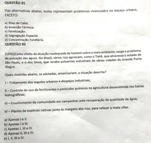 QUESTÃO 01
Das alternativas abaixo , todas representam problemas vivenciados no espaço urbano,
EXCETO:
a) Ilhas de Calor.
b) Inversão Térmica.
c) Favelização.
d) Segregação Espacial.
e) Concentração Fundiária.
QUESTÃO 02
(UFRS)Como efeito da atuação inadequada do homem sobreo meio ambiente, surge o problema
da poluição das águas No Brasil, vários rios agonizam, como o Tietê que atravessa o estado de
São Paulo, e o dos Sinos, que recebe poluentes industriais de várias cidades da Grande Porto
Alegre.
Quais medidas abaixo, se adotadas, amenizariam, a situação descrita?
1-Tratamento dos esgotos urbanos e despejos industriais;
II-Controle do uso de fertilizantes e pesticidas químicos na agricultura desenvolvida nas bacias
hidrográficas;
III-Envolvimento da comunidade em campanhas pela recuperação da qualidade da água;
IV-Plantio de espécies nativas junto às margens dos rios, para refazer a mata ciliar.
a) Apenas 1 e II
b) Apenas le 111.
c) Apenas I, III e IV.
d) Apenas II, III e IV.
e) I, II, III e IV.