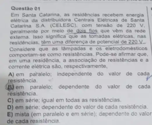 Questão 01
Em Santa Catarina, as residências recebem energia
elétrica da distribuidora Elétricas de Santa
Catarina S.A. (CELESC).com tensão de 220 v.
geralmente por meio de dois fios que vêm da rede
externa. Isso significa que as tomadas elétricas , nas
residências, têm uma differença de potencial de 220V.
Considere que as e os eletrodomésticos
comportam-se como resistências. Pode-se afirmar que.
em uma residência, a associação de resistências e a
corrente elétrica são respectivamente,
A) em paralelo independente do valor de cada
resistência.
(B) em paralelo dependente do valor de cada
resistência.
C) em série; igual em todas as resistências.
D) em série; dependente do valor de cada resistência.
E) mista (em paralelo e em série); dependente do valor
de cada resistência.