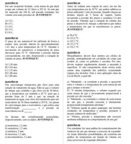 QUESTÃO 01
Em um recipiente fechado , certa massa de gás ideal
ocupa um volume de 12 litros a 293 K. Se este gás
for aquecido até 366 K, sob pressão constante, seu
volume será mais próximo de: JUSTIFIQUE:
A) 12 L.
B) 13 L.
C) 14 L.
D) 15 L
E) 16 L.
QUESTÃO 02
pneu de um automóvel foi calibrado de forma a
manter uma pressão interna de aproximadamente
1,43 atm a uma temperatura de 14^circ C Durante o
movimento do automóvel, a temperatura do pneu
elevou-se para 55^circ C. Determine a pressão interna
correspondente, em atm, desprezando a variação de
volume do pneu. JUSTIFIQUE!
A) 1,56 atm.
B) 1,64 atm
C) 1,72 atm.
D) 1,80 atm
E) 1,88 atm.
QUESTÃO 03
Um carro-tanque transportou gás cloro para uma
estação de tratamento de água. Sabe-se que o volume
do tanque que continha o gás cloro era de 30 litros.
que a temperatura era mantida a 20^circ C para que a
pressão fosse de 2 atm c que, na estação de
tratamento de água, esse cloro foi transferido para um
reservatório de 50 litros mantido a 293 K . Ao passar
do carro-tanque para o reservatório , o gás sofreu uma
transformação __ e a pressão no
reservatório era de __ .
As lacunas são completament preenchidas,
respectivamente, com os dados: JUSTIFIQUE:
a) isotérmica, 1,2 atm.
b) isométrica, 1,5 atm.
c) isobárica, 2 atm.
d) isocórica, 1,5 atm.
e) isovolumétrica, 1,2 atm.
QUESTÃO 04
Antes de realizar uma viagem de carro, em um dia
cuja temperatura era de 30^circ C um senhor calibrou os
pneus utilizando 3 atm de pressão Quando chegou ao
destino, depois de 5 horas de viagem, mediu
novamente a pressão dos pneus e constatou 3,4 atm
de pressão. Sabendo que a variação de volume dos
pneus é desprezivel, marque a alternativa que indica
a temperatura em que se encontravam os pneus:
JUSTIFIQUE!
a) 70,4^circ C.
b) 115,2^circ C.
c) 125,1^circ C.
d) 121,5^circ C
e) 152,1^circ C.
QUESTÃO 05
Mergulhadores devem ficar atentos aos efeitos de
pressão, principalmente em cavidades do corpo que
contêm ar, como os pulmōes e ouvidos. Por isso,
devem respirar regularmente durante a ascensão à
superficie. O nào cumprimento desta norma pode
causar uma expansão dos pulmōes, ocasionando
ruptura dos alvéolos. Esta é uma aplicação clara da
Lei de Boyle, a qual diz:
a) "Mantendo - se constante a pressão, o quociente
entre o volume e a temperatura de certa massa de um
gás é sempre o mesmo."
b) "A mesma temperatura , o volume ocupado por
certa massa de gás é inversamente proporcional a
pressão por ele exercida .
c) "Mantendo - se constante o volume de certa massa
de um gás, a pressão exercida é diretamente
proporcional a temperatura absoluta."
d) "Volumes iguais de gases quaisquer, nas mesmas
condiçães de temperatura e pressão, possuem o
mesmo número de moléculas.
e) "Volume, pressão c não exercem
nenhuma influéncia no comportament de um gás"
QUESTÃO 06
Um estudante fez uma analise do comportamento das
variáveis de um gás durante o processo de expansão.
Ao testar differentes possibilidades , cle construiu um
grafico de temperatura em função do volume em