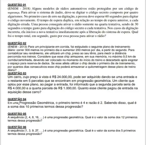 QUESTÃO 01
(ENEM - 2018) Alguns modelos de rádios automotivos estão protegidos por um código de
segurança. Para ativar o sistema de áudio, deve -se digitar o código secreto composto por quatro
algarismos. No primeiro caso de erro na digitação , a pessoa deve esperar 60 segundos para digitar
código novamente. O tempo de espera duplica.em relação ao tempo de espera anterior, a cada
digitação errada. Uma pessoa conseguiu ativar o rádio somente na quarta tentativa , sendo de 30
segundos o tempo gasto para digitação do código secreto a cada tentativa Nos casos da digitação
incorreta, ela iniciou a nova tentativa imediatamente após a liberação do sistema de espera. Qual
foi o tempo total , em segundo, gasto por essa pessoa para ativar o rádio?
QUESTÃO 02
(ENEM - 2013) Para um principiante em corrida, fo'estipulado o seguinte plano de treinamento
diário: correr 300 metros no primeiro dia e aumentar 200 metros por dia , a partir do segundo . Para
contabilizar seu rendimento, ele utilizará um chip, preso ao seu tênis, para medir a distância
percorrida nos treinos. Considere que esse chip armazene , em sua memória, no máximo 9,5 km de
corridalcaminhada, devendo ser colocado no momento do inicio do treino e descartado após esgotar
espaço para reserva de dados. Se esse atleta utilizar o chip desde o primeiro dia de treinamento,
por quantos dias consecutivos esse chip poderá armazenar a quilometragem desse plano de treino
diário?
QUESTÃO 03
Um carro, cujo preço à vista é R 24.000,00 pode ser adquirido dando -se uma entrada e
restante em 5 parcelas que se encontram em progressão geométrica. Um cliente que
optou por esse plano , ao pagar a entrada , foi informado que a segunda parcela seria de
R 4.000,00 e a quarta parcela de R 1.000,00 Quanto esse cliente pagou de entrada na
aquisição desse carro?
QUESTÃO 04
Em uma.Progressão Geométrica , o primeiro termo é 4 e razão é 2. Sabendo disso, qualé
a soma dos 10 primeiros termos dessa progressão?
QUESTÃO 05
A sequência (2,4,8,16,ldots ) é uma progressão geométrica. Qual é o valor da soma dos 12 primeiros
termos dessa progressão?
QUESTÃO 06
A sequência (1,3,9,27,ldots ) é uma progressão geométrica. Qual é o valor da soma dos 5 primeiros
termos dessa progressão?