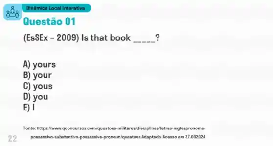 Questão 01
(EsSEx-2009) Is that book __ ?
A) yours
B) your
C) yous
D) you
E) 1
22
Fonte: https://www iqconcursos.com/questoes-militares pronome-
possessivo-substantivo-possessive -pronoun/questoes Adaptado. Acesso em 27.092024