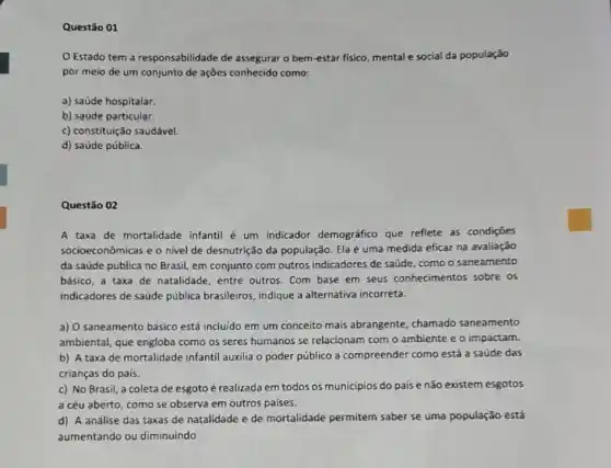 Questão 01
Estado tem a responsabilidade de assegurar o bem-estar fisico mental e social da população
por meio de um conjunto de ações conhecido como:
a) saúde hospitalar.
b) saúde particular.
c) constituição saudável.
d) saúde pública.
Questão 02
A taxa de mortalidade infantil é um indicador demografico que reflete as condiçōes
socioeconômicas e o nivel de desnutrição da população Ela é uma medida eficaz na avaliação
da saúde pública no Brasil, em conjunto com outros indicadores de saúde como o saneamento
básico, a taxa de natalidade, entre outros Com base em seus conhecimentos sobre os
indicadores de saúde pública brasileiros, indique a alternativa incorreta.
a) O saneamento básico está incluido em um conceito mais abrangente chamado saneamento
ambiental, que engloba como as seres humanos se relacionam com o ambiente e o impactam.
b) A taxa de mortalidade infantil auxilia o poder público a compreender como está a saúde das
crianças do país.
c) No Brasil, a coleta de esgoto é realizada em todos os municipios do paíse não existem esgotos
a céu aberto, como se observa em outros paises.
d) A análise das taxas de natalidade e de mortalidade permitem saber se uma população está
aumentando ou diminuindo