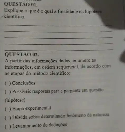 QUESTÃO 01.
Explique o que é e qual a finalidade da hipótese
cientifica.
__
QUESTÃO 02.
A partir das informações dadas , enumere as
informações, em ordem sequencial, de acordo com
as etapas do método científico:
( ) Conclusões
() Possiveis respostas para a pergunta em questão
(hipótese)
( ) Etapa experimental
()
 Dúvida sobre determinado fenômeno da natureza
() Levantamento de deduçōes