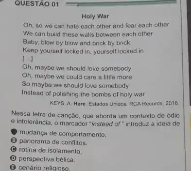 QUESTÃO 01
Holy War
Oh, so we can hate each other and fear each other
We can build these walls between each other
Baby, blow by blow and brick by brick
Keep yourself locked in yourself locked in
[...]
Oh, maybe we should love somebody
Oh, maybe we could care a little more
So maybe we should love somebody
Instead of polishing the bombs of holy war
KEYS, A. Here. Estados Unidos: RCA Records, 2016.
Nessa letra de canção que aborda um contexto de ódio
e intolerância, o marcador "instead of " introduz a ideia de
mudança de comportamento.
(B) panorama de conflitos.
C rotina de isolamento.
D perspectiva bélica.
B cenário religioso.