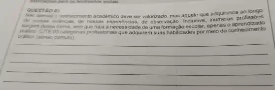 QUESTÃO 01
Não apenas o conhecimento acadêmico deve ser valorizado , mas que adquirimos ao longo
de nossas vivencias , de nossas experiências de observação Inclusive profissões
surgem dessa forma . sem de uma formação escolar , apenas , o aprendizado
prático . CITE 05 categorias profissionais que adquirem suas habilidades por meio do conhecimento
prático (senso comum)
__