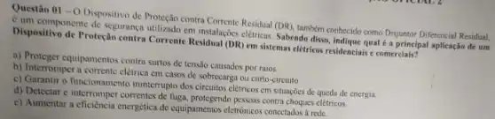 Questào 01-O
Dispositivo de Proteção contra Statistic Residual (DR), tumbern contrecide como Disjuntor Diferencial Residual,
Cumponente de segurance utilizado em instalaçocs elétricas Sabendo disso, indique qual a principal aplicação de um
Dispositivo de Proteção contri Corrente Residual (DR) em sistemas elétricos residenciais comerciais?
a) Proteger equipamentos contra surtos de tensão causados por raios.
b) Interromper a corrente elétrica em casos de sobrecarge ou curto-circuito.
c) Garantir o funcionamento ininterrupto dos circuitos clétricos cm situações de queda de energia.
d) Detectar c interromper correntes de fuga, protegendo pessoas contra choques cletricos
c) Aumentar a eficiencia emergética de equipamentos eletrónicos concetados rede.