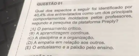 QUESTÃO 01
Qual dos a seguir foi identificado por
40,4% 
dos entrevistad os como um dos principais
comportamentos moldados pelos professores,
segundo a pesquisa da plataforma Preply?
(A) O pensamento crítico.
(B) A aprendizagem contínua.
(C) A disciplina e a organização.
(D) A empatia em relação aos outros.
(E) 0 entusiasmo e a paixão pelo ensino.