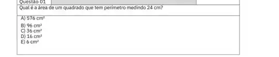 Questão 01
Qual é a área de um quadrado que tem perímetro medindo 24 cm?
A) 576cm^2
B) 96cm^2
C 36cm^2
D 16cm^2
E 6cm^2