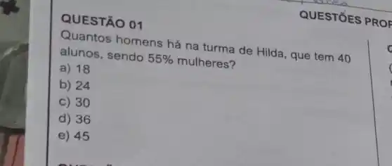 QUESTÃO 01
Quantos homens há na turma de Hilda , que tem 40
alunos, sendo 55%  mulheres?
a) 18
b) 24
C 30
D 36
E 45
QUESTIOES PROF