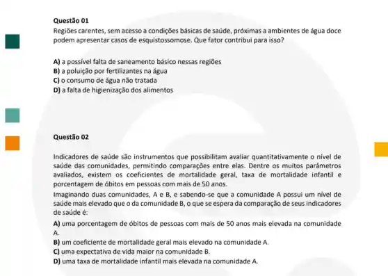 Questão 01
Regiōes carentes, sem acesso a condições básicas de saúde, próximas a ambientes de água doce
podem apresentar casos de esquistossomose. Que fator contribui para isso?
A) a possivel falta de saneamento básico nessas regiōes
B) a poluição por fertilizantes na água
C) o consumo de água não tratada
D) a falta de higienização dos alimentos
Questão 02
Indicadores de saúde são instrumentos que possibilitam avaliar quantitativamente o nivel de
saúde das comunidades , permitindo comparações entre elas. Dentre os muitos parâmetros
avaliados, existem os coeficientes de mortalidade geral, taxa de mortalidade infantil e
porcentagem de óbitos em pessoas com mais de 50 anos.
Imaginando duas comunidades, A e B e sabendo-se que a comunidade A possui um nivel de
saúde mais elevado que o da comunidade B , o que se espera da comparação de seus indicadores
de saúde é:
A) uma porcentagem de óbitos de pessoas com mais de 50 anos mais elevada na comunidade
A.
B) um coeficiente de mortalidade geral mais elevado na comunidade A.
C) uma expectativa de vida maior na comunidade B.
D) uma taxa de mortalidade infantil mais elevada na comunidade A.