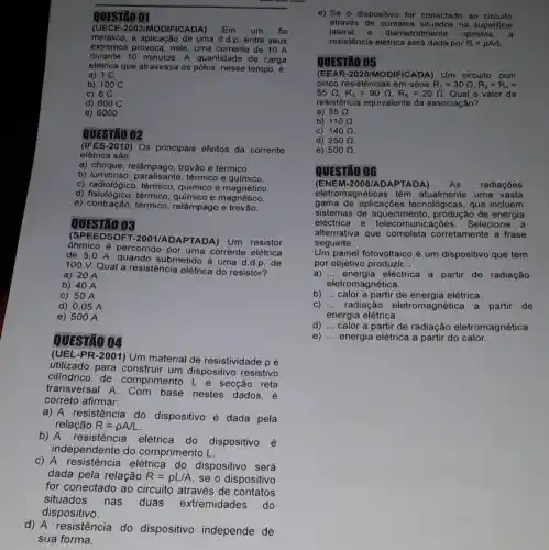 QUESTÃO 01
(UECE-2002/MODIFI Em um fio
metálico, a aplicação de uma d.d.p. entre seus
extremos provoca, nele, uma corrente de 10 A
durante 10 minutos. A quantidade de carga
elétrica que atravessa os pôlos, nesse tempo, é:
a) 1 C
b) 100 C
c) 6 C
d) 600 C
e) 6000
02
-2010) Os principais efeitos da corrente
elétrica são:
a) choque, relâmpago, trovão e térmico.
b) luminoso térmico e químico.
c) radiológico, térmico , químico e magnético.
d) fisiológico, térmico químico e magnético.
e) contração, térmico relâmpago e trovão.
QUESTÃO 03
(SPEEDSOFT-2001/AD)APTADA) Um resistor
ohmico é percorrido por uma corrente elétrica
de 5,0 A quando submetido à uma d.d.p. de
100 V. Qual a resistência elétrica do resistor?
a) 20 A
b) 40 A
c) 50 A
d) 0,05 A
e) 500 A
QUESTÃO 04
(UEL-PR-2001) Um material de resistividade pé
utilizado para construir um dispositivo resistivo
cilindrico de comprimento Le secção reta
transversal A. Com base nestes dados, é
correto afirmar:
a) A resistência do dispositivo é dada pela
relação R=rho A/L
b) A resistência elétrica do dispositivo é
independente do comprimento __
c) A resistência elétrica do dispositivo será
dada pela relação R=rho L/A se o dispositivo
for conectado ao circuito através de contatos
situados nas duas extremidades do
dispositivo.
d) A resistência do dispositivo independe de
sua forma.
e) Se o dispositivo for conectado ao circuito
através na superficie
lateral e diametralmente opostos
resistência elétrica por R=rho A/L
QUESTÃO 05
(EEA R -2020/MODIFICADA) Um circuito com
cinco resistências em série R_(1)=30Omega ,R_(2)=R_(4)=
55Omega ,R_(3)=90Omega ,R_(5)=20Omega  Qual o valor da
resistência equivalente da associação?
a) 55Omega 
b) 110Omega 
C) 140Omega 
d) 250Omega 
e) 500Omega 
QUESTÃO 0G
(ENEM-2008/ADA PTADA)
eletromagnéticas têm atualmente uma vasta
gama de aplicações tecnológicas, que incluem
elsemas de aquecimento produção de energia
eléctrica Selecione a
alternativa que completa corretamente a frase
seguinte.
Um painel fotovoltaico é um dispositivo que tem
por objetivo produzir __
a) __ energia eléctrica a partir de radiação
eletromagnética.
b) __ calor a partir de energia elétrica.
c) __ radiação eletromagnética a partir de
energia elétrica.
d) __ calor a partir de radiação eletromagnética.
e) __ energia elétrica a partir do calor.