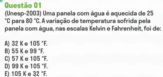 Questão 01
(Unesp-2003) Uma panela com água é aquecida de 25
{}^circ C para 80^circ C A variação de temperatu ra sofrida pela
panela com água , nas escalas Kelvin e Fahrenheit, foi de:
A) 32 K e 105^circ F.
B) 55 K e 99^circ F.
C) 57 K e 105^circ F.
D) 99 K e 105^circ F.
E) 105 Ke 32^circ F.