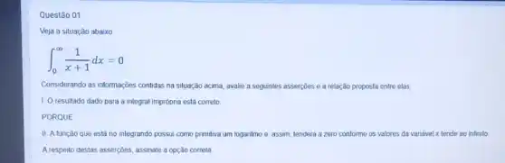 Questão 01
Veja a situação abaixo:
int _(0)^infty (1)/(x+1)dx=0
Considerando as informações contidas na situação acima avalie a seguintes asserções e a relação proposta entre elas.
1. O resultado dado para a integral imprópria está correto.
PORQUE
II. A função que está no integrando possui como primitiva um logaritmo e , assim, tenderá a zero conforme os valores da variável x tende ao infinito.
A respeito destas asserç@es, assinale a opção correta