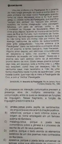 QUESTÃO 01
Vou-me embora p'ra Pasárgada foi o poema
de mais longa gestação em toda a minha obra. Vi
pela primeira vez esse nome Pasárgada quando
tinha os meus dezesseis anos e foi num autor
grego. [...] Esse nome de Pasárgada que significa
"campo dos persas "ou "tesouro dos persas".
suscitou na minha imaginação uma paisagem
fabulosa, um pais de delícias, como o de
L'invitation au Voyage, de Baudelaire. Mais de
vinte anos depois quando eu morava só na minha
casa da Rua do Curvelo, num momento de fundo
desânimo, da mais aguda sensação de tudo o que
eu não tinha feito em minha vida por motivo da
doença, saltou-me de súbito do subconsciente
este grito estapafúrdio : "Vou-me embora p'ra
Pasárgada!" Senti na redondilha a primeira célula
de um poema, e tentei realizacute (a)-lo mas fracassei.
Alguns anos depois em idênticas circunstâncias
de desalento e tédio, me ocorreu o mesmo
desabafo de evasão da "vida besta ". Desta vez o
poema saiu sem esforço como se ja estivesse
pronto dentro de mim. Gosto desse poema porque
vejo nele, em escorço, toda a minha vida; () Não
sou arquiteto . como meu pai desejava, não fiz
nenhuma casa mas reconstrui e "não de uma
forma imperfeita neste mundo de aparências", uma
cidade ilustre, que hoje não é mais a Pasárgada de
Ciro, e sim a "minha" Pasárgada.
BANDEIRA, M. Itinerárlo de Pasárgada. Rio de Janeiro: Nova
Fronteira; Brasilia: INL 1984
Os processos de interação comunicativa preveem a
presença ativa de múltiplos elementos da
comunicação, entre os quais se destacam as funçōes
da linguagem . Nesse fragmento , a função da
linguagem predominante é a
A) emotiva, porque poeta expōe os sentimentos
de angústiaque olevaram à criação poética.
B) referencial , porque o texto informa sobre a
origem do nome empregado em um famoso
poema de Bandeira.
C) metalinguística porque	poeta tece
comentários sobre a genese e o processo de
escrita de um de seus poemas.
D) poética porque o texto aborda os elementos
E) apelativa porque o poeta tenta convencer os
leitores sobre sua dificuldade de comoor um