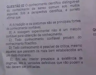 QUESTÃO 02 0 conhecimento cientifico distingue-se
do conhecimento de senso comum sob muitos
aspectos. Sob a perspectiva cientifica é correto
afirmar que:
A) A tradição e os costumes são as principais fontes
do conhecimento confiáve!
B) A testagem experimental não é um método
conflavel para obtenção de conheciments.
C). Todo contecimento conflavel provêm do
conhecimento filosófico.
D) Todo conhecimento é passivel de critica, mesmo
aqueles que parecem os mais bem estabelecidos em
um dado momento.
E) Em seu interior prevalece a existência de
dogmas, isto é, verdades que não podem e
nào devem ser criticadas.