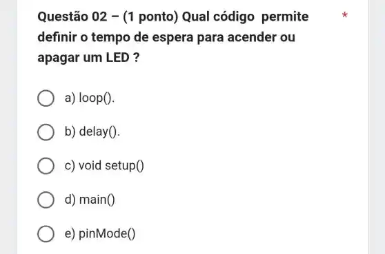 Questão 02 -(1 ponto)Qual código permite
definir o tempo de espera para acender ou
apagar um LED ?
a) loop().
b) delay().
c) void setup()
d) main()
e) pinMode()