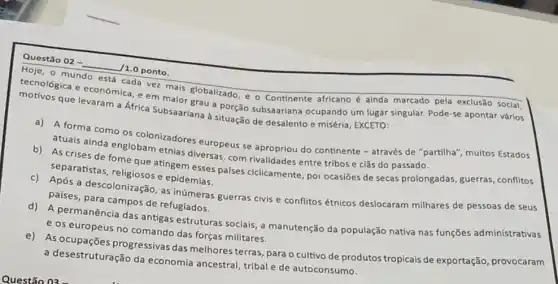 Questão 02 -
__
/1.0 ponto.
Hoje, o mundo
care ver mais globalizado e o Continente africano é ainda marcado pela exclusão social,
tecnologica e economica.em maior grau a porção subsaariana ocupando um lugar singular. Pode se apontar vários
que levaram a Africa Subsaariana a situação de desalento e miséria, EXCETO:
a) A forma como colonizadores europeus se apropriou do continente - através de "partilha"multos Estados
atuais ainda englobam etnias diversas, com rivalidades entre tribos e clǎs do passado.
b) As crises de fome que atingem esses palses ciclicamente, por ocasiōes de secas prolongadas, guerras , conflitos
separatistas religiosos e epidesse
c) Após a descolonização as inúmeras guerras civis e conflitos étnicos deslocaram milhares de pessoas de seus
países, para campos de refugiados.
d) A permanência das antigas estruturas sociais, a manutenção da população nativa nas funções administrativas
e os europeus no comando das forças militares.
e) As progressivas das melhores terras, para o cultivo de produtos tropicais de exportação, provocaram
a desestruturação da economia ancestral, tribal e de autoconsumo.