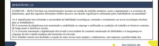 QUESTÃO 02 (1,0)
(CEMEAM - 2024) Com base nas transformaçoes recentes no mundo do trabalho moderno, como a digitalização e a economia de
plataformas, qual das seguintes afirmaçles melhor descreve um desafio significativo entrentado pelos trabalhadores na atualidade?
A) A digitalização tem eliminado a necessidade de habilidades tecnologicas, tornando o treinamento em novas tecnologias obsoleto
para os trabalhadores.
B) A economia de plataformas tem aumentado a estabilidade no emprego e melhorado as condiçbes de trabalho ao fornecer contratos
de longo prazo c beneficios sociais.
C) A crescente automação e digitalização têm levado a necessidade de constante atualização de habilidades c a insegurança no
emprego devido drapida mudança das demandas do mercado.
trabalho remoto tem facilitado a criação de redes sociais mais amplas e colaborativas, sem impactar a produtividade dos