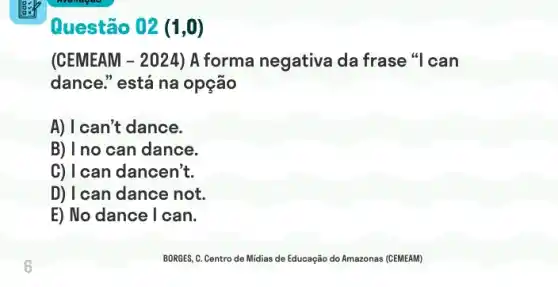 Questão 02 (1,0)
(CEMEAM - 2024) A forma negativa da frase "I can
dance." está na opção
A) I can't dance.
B) I no can dance.
C) I can dancen't.
D) I can dance not.
E) No dance I can.