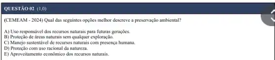 QUESTÃO 02 (1,0)
(CEMEAM - 2024) Qual das seguintes opções melhor descreve a preservação ambiental?
A) Uso responsável dos recursos naturais para futuras gerações.
B) Proteção de áreas naturais sem qualquer exploração.
C) Manejo sustentável de recursos naturais com presença humana.
D) Proteção com uso racional da natureza.
E) Aproveitamento econômico dos recursos naturais.