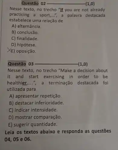 Questão 02 __ (1,0)
Nesse texto, no trecho "If you are not already
practicing a sport ...", a palavra destacada
estabelece uma relação de
A) alternância.
B) conclusão.
C) finalidade.
D) hipótese.
XE) oposição.
Questão 03	(1,0)
Nesse texto, no trecho "Make a decision about
it and start exercising in order to be
healthier, __	terminação destacada foi
utilizada para
A) apresentar repetição.
B) destacar inferioridade.
C) indicar intensidade.
D) mostrar comparação.
E) sugerir quantidade.
Leia os textos abaixo e responda as questōes
04,05 e 06.