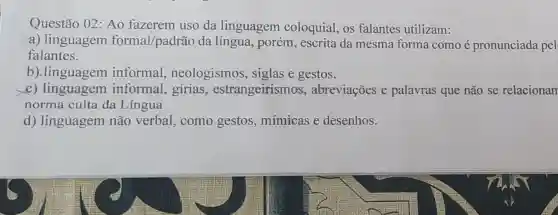 Questão 02 : Ao fazerem uso da linguagem coloquial, os falantes utilizam:
a) linguagem formal/padrão da língua, porém, escrita da mesma forma como é pronunciada pel
falantes.
b).linguagem informal , neologismos , siglas e gestos.
e) linguagem informal., gírias estrangeirismos , abreviações e palavras que não se relacionan
norma culta da Lingua
d) linguagem não verbal como gestos , mímicas e desenhos.