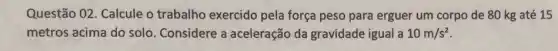 Questão 02. Calcule o trabalho exercido pela força peso para erguer um corpo de 80 kg até 15
metros acima do solo Considere a aceleração da gravidade igual a 10m/s^2