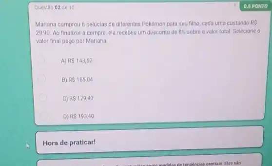 Questão 02 de 10
Mariana comprou 6 pelucias de diferentes Pokémon para seu filho, cada uma custando RS
29,90. Ao finalizar a compra ela recebeu um desconto de 8%  sobre o valor total. Seleciono o
valor final pago por Mariana
A) R 143,52
B) R 165,04
C R 179,40
D) R 193,40
Hora de praticar!