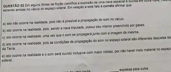 QUESTÃO 02 Em alguns filmes de ficção cientifica a explosão de uma nave espacial é ouvida em outra have, mesinc
estando ambas no vácuo do espaço sideral. Em relação a este fato é correto afirmar que:
a) isto nǎo ocorre na realidade, pois não é possivel a propagação do som no vácuo.
b) isto ocorre na realidade, pois, sendo a nave tripulada, possui seu interior preenchido por gases.
c) isto ocorre na realidade, uma vez que o som se propagará junto com a imagem da mesma.
d) isto ocorre na realidade, pois as condições de propagação do som no espaço sideral são diferentes daquelas da
da Terra.
e) isto ocorre na realidade e o som será ouvido inclusive com maior nitidez, por não haver meio material no espaçc
sideral