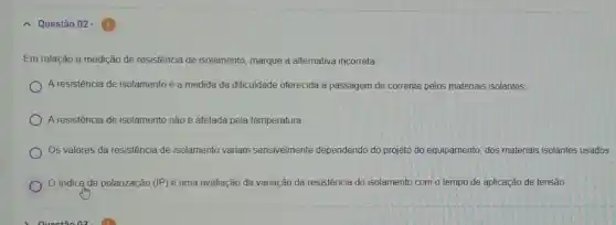 - Questão 02 -
Em relação a medição de resistência de isolamento marque a alternativa incorreta
A resistência de isolamentoé a medida da dificuldade oferecida à passagem de corrente pelos materiais isolantes.
A resistência de isolamento não é afetada pela temperatura
Os valores da resistência de isolamento variam sensivelmente dependendo do projeto do equipamento, dos materiais isolantes usados.
índice de polarização (IP) é uma avaliação da variação da resistência do isolamento com o tempo de aplicação de tensão.