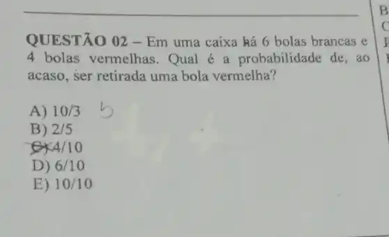 QUESTÃO 02 - Em uma caixa ká 6 bolas brancas e
4 bolas vermelhas . Qual é a probabilidade de, ao
acaso, ser retirada uma bola vermelha?
A) 10/3
B) 2/5
4/10
D) 6/10
E) 10/10