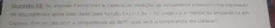 Questão 02: As escalas Fahrenheit e Celsius de medição de temperatura possuem uma expressão
de equivalência entre elas dada peia função f(x)=1.8x+32 onde xé a medida da temperatura em
Celsius. Em um dia com a temperatura de 96^circ F. qual será a temperatura em Celsius?