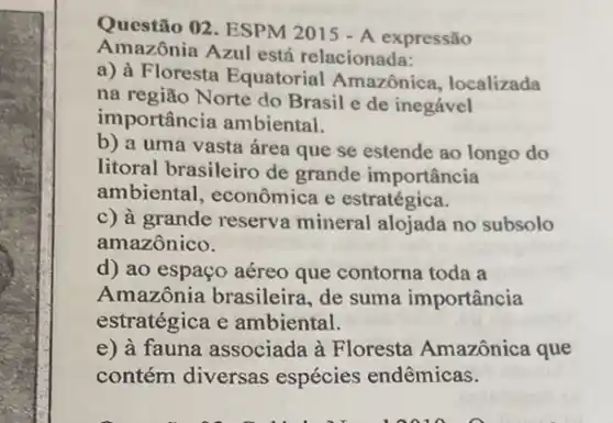 Questão 02. ESPM 2015 - A expressão
Amazônia Azul está relacionada:
a) à Floresta Equatorial Amazônica, localizada
na região Norte do Brasil e de inegável
importância ambiental.
b) a uma vasta área que se estende ao longo do
litoral brasileiro de grande importância
ambiental, econômica e estratégica.
c) à grande reserva mineral alojada no subsolo
amazônico.
d) ao espaço aéreo que contorna toda a
Amazônia brasileira , de suma importância
estratégica e ambiental.
e) à fauna associada à Floresta Amazônica que
contém diversas espécies endêmicas.