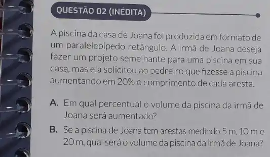 QUESTÃO 02 (INÉDITA)
A piscina da casa de Joana foi produzida em formato de
um paralelepípedo retângulo. A irmã de Joana deseja
fazer um projeto semelhante para uma piscina em sua
casa, mas ela solicitou ao pedreiro que fizesse a piscina
aumentando em 20%  o comprimento de cada aresta.
A. Em qual percentual o volume da piscina da irmã de
Joana será aumentado?
B. Se a piscina de Joana tem arestas medindo 5 m, 10 me
20 m, qual será o volume da piscina da irmã de Joana?