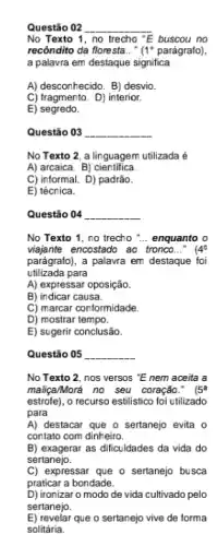 Questǎo 02 __
No Texto 1, no trecho "E buscou no
recôndito da floresta __ (1^circ  parágrafo)
a palavra em destaque significa
A) desconhecido. B) desvio
C) fragmento. D) interior.
E)segredo.
Questão 03 __
No Texto 2, a linguagem utilizada é
A) arcaica. B)cientifica.
C) informal. D) padrão.
E) técnica.
Questão 04 __
No Texto 1, no trecho __ enquanto o
viajante encostado ao tronco..." (4^circ 
parágrafo), a palavra em destaque foi
utilizada para
A) expressar oposição.
B) indicar causa.
C) marcar conformidade.
D) mostrar tempo.
E) sugerir conclusão.
Questão 05 __
No Texto 2, nos versos "E nem aceita a
maliçaMorá no seu coração . (5^a
estrofe), o recurso estilistico foi utilizado
para
A) destacar que o sertanejo evita o
contato com dinheiro.
B) exagerar as dificuldades da vida do
sertanejo.
C) expressar que o sertanejo busca
praticar a bondade.
D) ironizar o modo de vida cultivado pelo
sertanejo.
E) revelar que o sertanejo vive de forma
solitária.