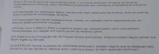 QUESTÃO 02 Do ponto de vista histórico-social o continente divide-se em América
Anglo-Saxônica e América Latina Identifique a proposição q que caracterize incorretamente a America
L atina:
a)A colonização por deixou marcas profundas nessa parte da América, entre as quais as
quais a	concentração de terras.
b) O colonizador fixou-se de imediato á terra, criando um mercado interno responsável por um
precoce olvimento industrial.
c)Paises como - México, Brasil e Argentina podem ser caracterizados como uma periferia
industrializada, em relação aos outros países da América Latina.
d) O Espanhol e o Português são as linguas oficiais dominantes, embora existam alguns paises que
falam inglês ou francês.
QUESTÃO 03 Dentre os paises do continente americano, existem que se destacam pelo
tamanho do seu território Marque qual o pais que possui a maior extensão territorial?