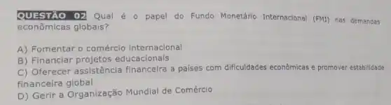 QUESTÃO 02 Qual é papel do Fundo Monetário Internacional (FMI) nas demandas
econômicas globais?
A) Fomentar o comércio internacional
B) Financiar projetos educacionais
C) Oferecer assistência financeira a países com dificuldades econômicas e promover estabilidade
financeira global
D) Gerir a Organização Mundial de Comércio