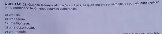 QUESTÃO 02. Quando fazemos afirmações prévias, as quais podem ser verdadeiras ou não, para explicar
um determinado fenômeno, estamos elaborando:
a) uma lei.
b) uma teoria.
c) uma hipótese.
d) uma observação.
e) um modelo.