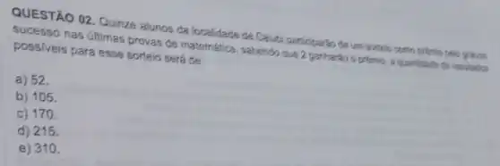 QUESTÃO 02. Quizze alunos da Incalidade de Calubi pandiparten da um sorteio como priemic pelo grands
Sucesso nas últimas provas de matemática, sabendo que 2 garharáo o prêmio a quantitade the resultation
possiveis para esse sortein será de:
a) 52.
b) 105.
c) 170.
d) 215.
e) 310.